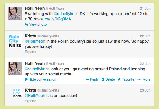 Four tweets: 1. Holli Yeoh @HolliYeoh. Swatching with @raincityknits DK. It's working up to a perfect 22 sts x 30 rows. 2. Krista @raincityknits. In the Polish countryside so just saw this now. So happy your are happy! 3. Holli Yeoh @HolliYeoh. Look at you, galavanting around Poland and keeping up with your social media! 4. Krista @raincityknits. It is an addiction!