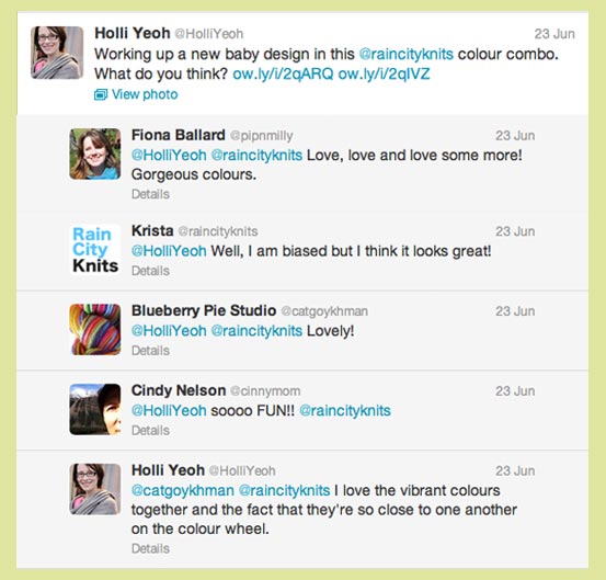 Six tweets: 1. Holli Yeoh. Working up a new baby design in this @raincityknits colour combo. What do you think? 2. Fiona Ballard @pipnmilly. @HolliYeoh @raincityknits Love, love and love some more! Gorgeous colours. 3. Krista @raincityknits. @HolliYeoh Well, I am biased but I think it looks great! 4. Blueberry Pie Studio @catgoykhman. @HolliYeoh @raincityknits Lovely! 5. Cindy Nelson @cinnymom. @HolliYeoh soooo FUN!! @raincityknits. 6. Holli Yeoh. @catgoykhman @raincityknits I love the vibrant colours together and the fact that they're so close to one another on the colour wheel.