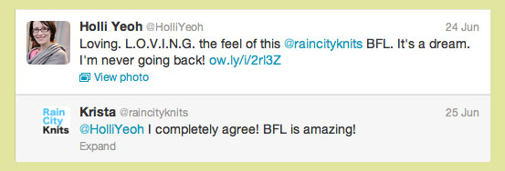 Two tweets: 1. Holli Yeoh. Loving. L.O.V.I.N.G. the feel of this @raincityknits BFL. It's a dream. I'm never going back! 2. Krista. @HolliYeoh I completely agree! BFL is amazing!